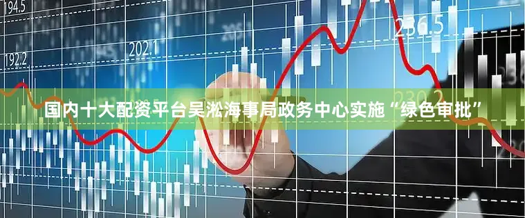 国内十大配资平台吴淞海事局政务中心实施“绿色审批”