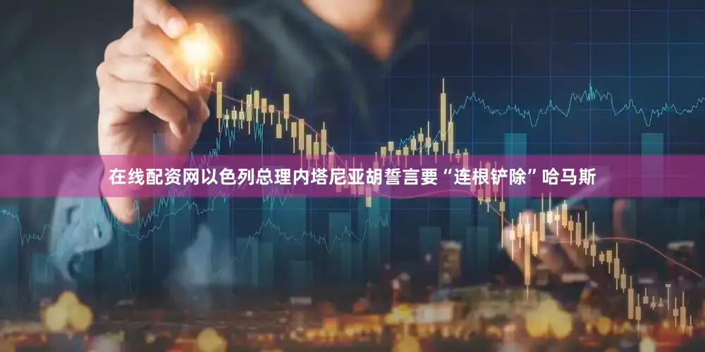 在线配资网以色列总理内塔尼亚胡誓言要“连根铲除”哈马斯