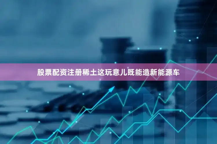 股票配资注册稀土这玩意儿既能造新能源车