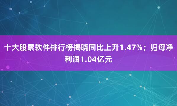 十大股票软件排行榜揭晓同比上升1.47%;归母净利润1.04亿元