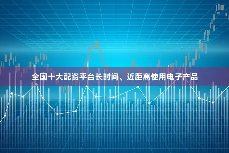 全国十大配资平台长时间、近距离使用电子产品