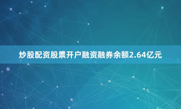 炒股配资股票开户融资融券余额2.64亿元