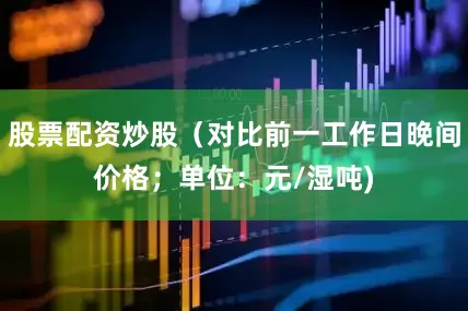 股票配资炒股（对比前一工作日晚间价格；单位：元/湿吨)