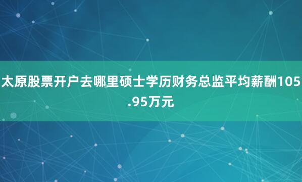 太原股票开户去哪里硕士学历财务总监平均薪酬105.95万元