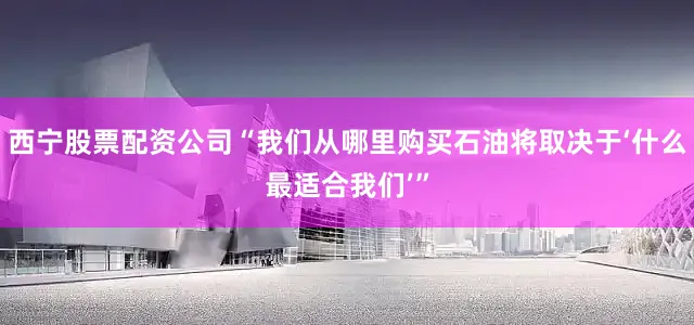 西宁股票配资公司“我们从哪里购买石油将取决于‘什么最适合我们’”