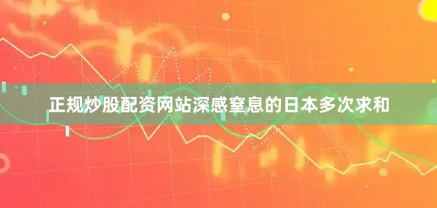 正规炒股配资网站深感窒息的日本多次求和
