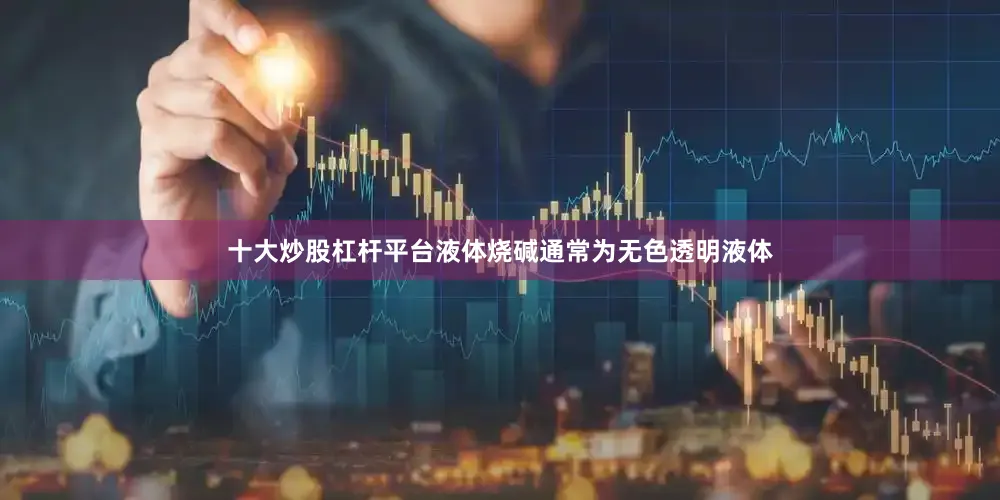 十大炒股杠杆平台液体烧碱通常为无色透明液体