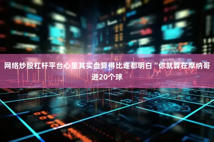 网络炒股杠杆平台心里其实盘算得比谁都明白“你就算在摩纳哥进20个球